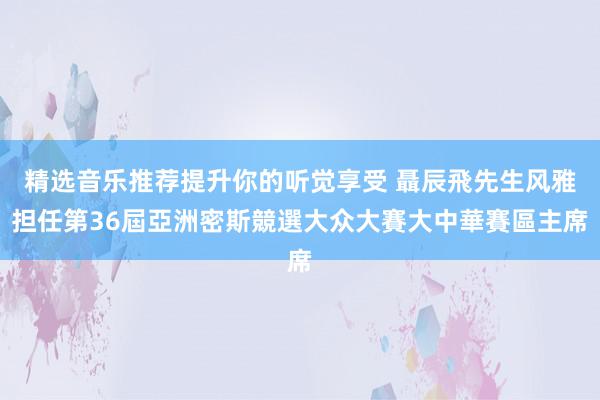 精选音乐推荐提升你的听觉享受 聶辰飛先生风雅担任第36屆亞洲密斯競選大众大賽大中華賽區主席