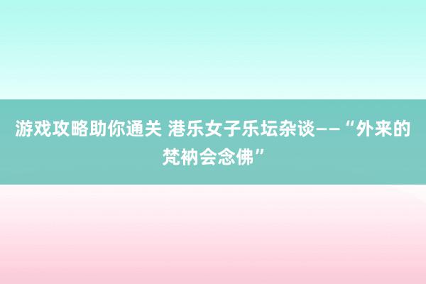 游戏攻略助你通关 港乐女子乐坛杂谈——“外来的梵衲会念佛”