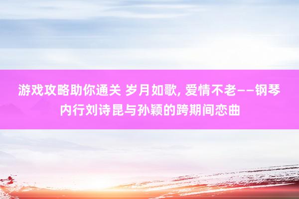 游戏攻略助你通关 岁月如歌, 爱情不老——钢琴内行刘诗昆与孙颖的跨期间恋曲