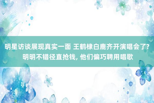 明星访谈展现真实一面 王鹤棣白鹿齐开演唱会了? 明明不错径直抢钱, 他们偏巧聘用唱歌