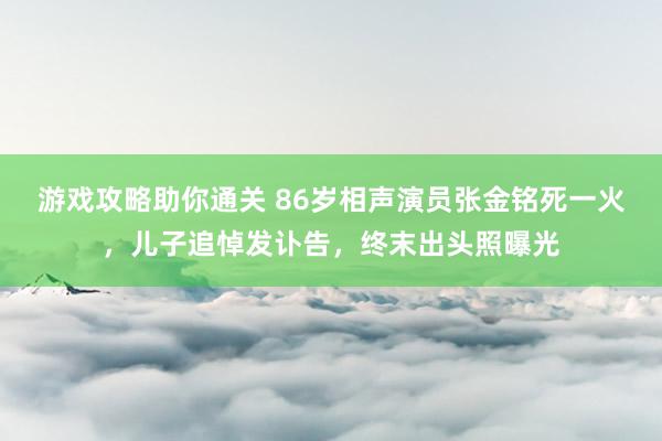 游戏攻略助你通关 86岁相声演员张金铭死一火，儿子追悼发讣告，终末出头照曝光