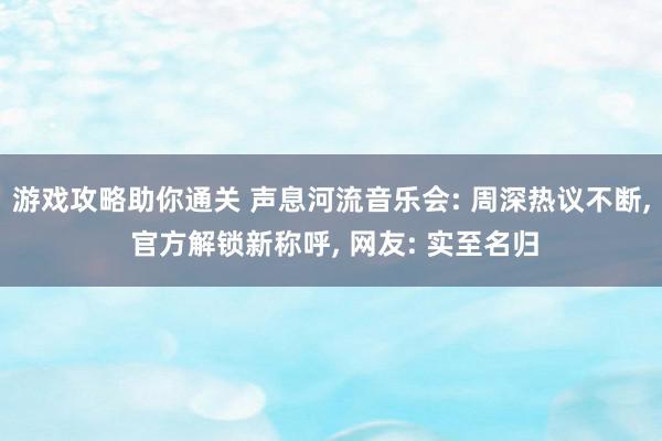 游戏攻略助你通关 声息河流音乐会: 周深热议不断, 官方解锁新称呼, 网友: 实至名归