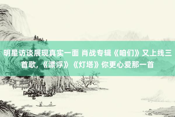 明星访谈展现真实一面 肖战专辑《咱们》又上线三首歌, 《漂浮》《灯塔》你更心爱那一首