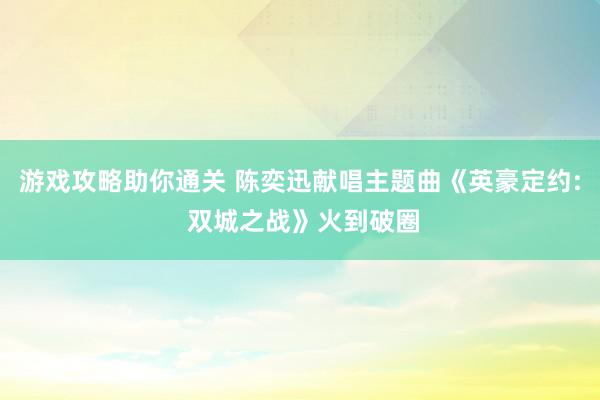 游戏攻略助你通关 陈奕迅献唱主题曲《英豪定约: 双城之战》火到破圈