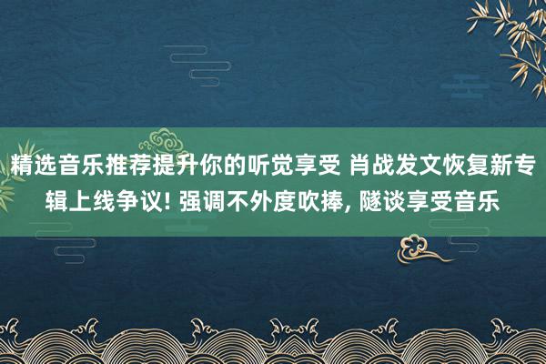 精选音乐推荐提升你的听觉享受 肖战发文恢复新专辑上线争议! 强调不外度吹捧, 隧谈享受音乐