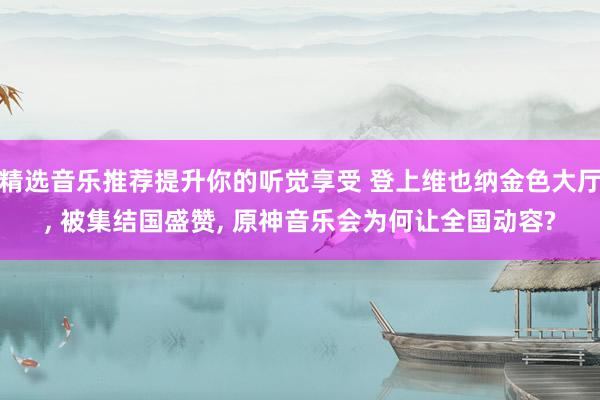 精选音乐推荐提升你的听觉享受 登上维也纳金色大厅, 被集结国盛赞, 原神音乐会为何让全国动容?