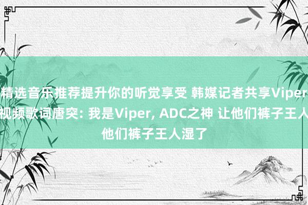 精选音乐推荐提升你的听觉享受 韩媒记者共享Viper续约视频歌词唐突: 我是Viper, ADC之神 让他们裤子王人湿了