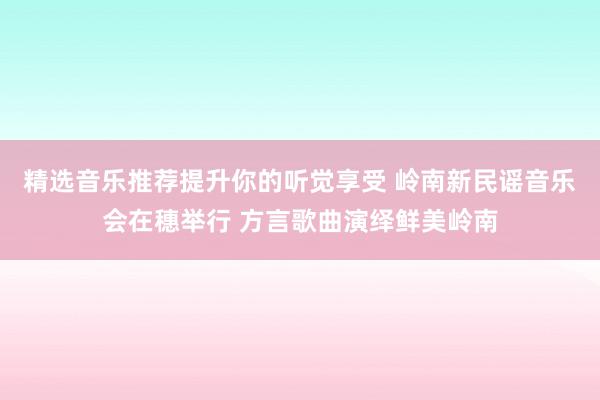 精选音乐推荐提升你的听觉享受 岭南新民谣音乐会在穗举行 方言歌曲演绎鲜美岭南