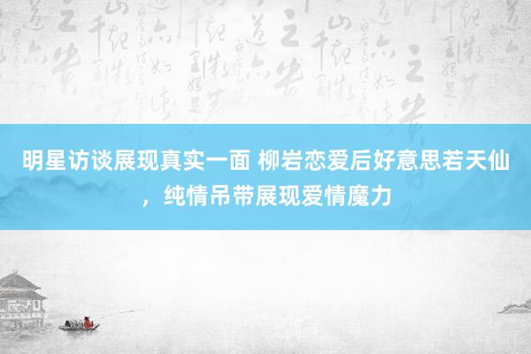 明星访谈展现真实一面 柳岩恋爱后好意思若天仙，纯情吊带展现爱情魔力