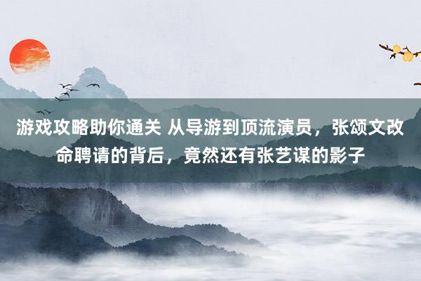 游戏攻略助你通关 从导游到顶流演员，张颂文改命聘请的背后，竟然还有张艺谋的影子