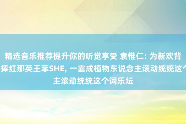 精选音乐推荐提升你的听觉享受 袁惟仁: 为新欢背井离乡, 捧红那英王菲SHE, 一霎成植物东说念主滚动统统这个词乐坛