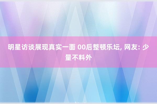 明星访谈展现真实一面 00后整顿乐坛, 网友: 少量不料外