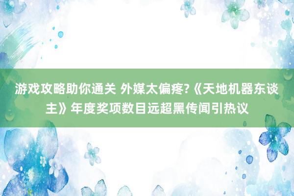 游戏攻略助你通关 外媒太偏疼?《天地机器东谈主》年度奖项数目远超黑传闻引热议