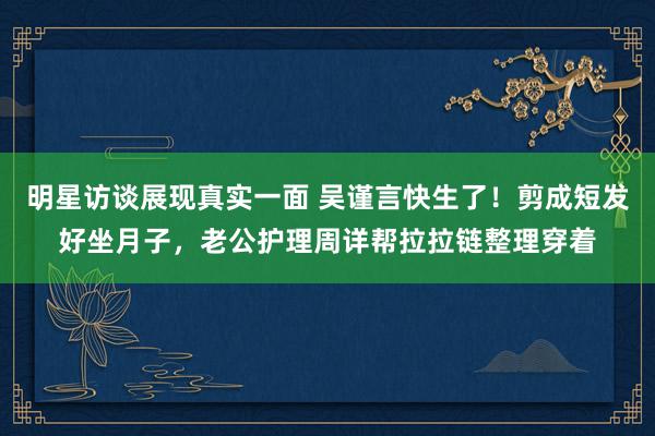 明星访谈展现真实一面 吴谨言快生了！剪成短发好坐月子，老公护理周详帮拉拉链整理穿着