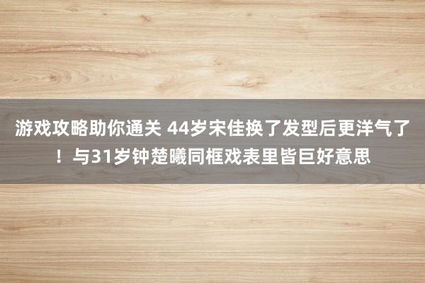 游戏攻略助你通关 44岁宋佳换了发型后更洋气了！与31岁钟楚曦同框戏表里皆巨好意思