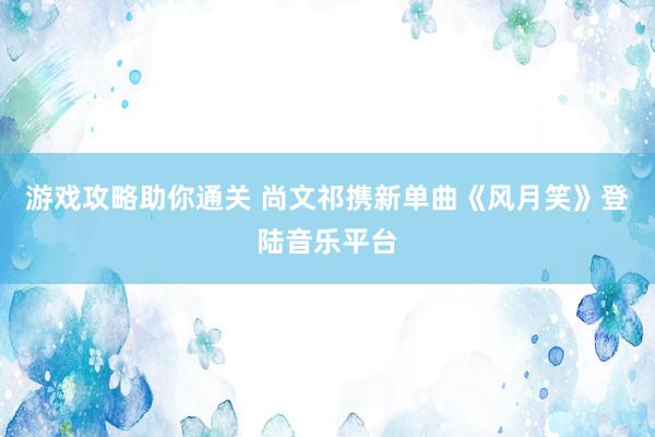 游戏攻略助你通关 尚文祁携新单曲《风月笑》登陆音乐平台