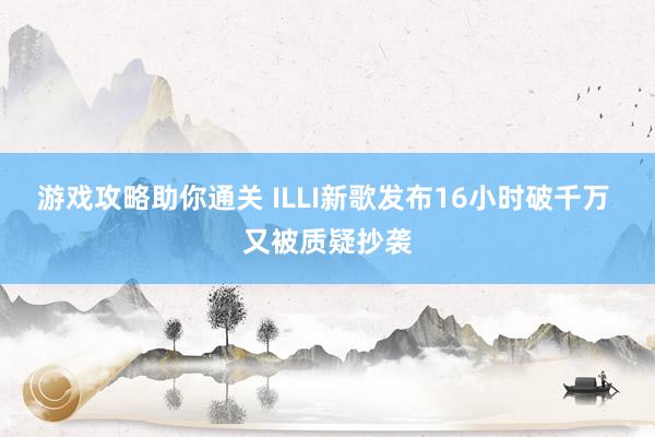 游戏攻略助你通关 ILLI新歌发布16小时破千万 又被质疑抄袭