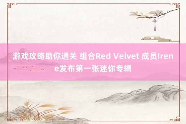 游戏攻略助你通关 组合Red Velvet 成员Irene发布第一张迷你专辑