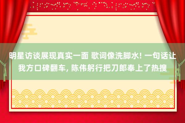 明星访谈展现真实一面 歌词像洗脚水! 一句话让我方口碑翻车, 陈伟躬行把刀郎奉上了热搜