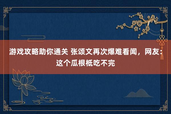 游戏攻略助你通关 张颂文再次爆难看闻，网友：这个瓜根柢吃不完