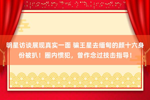 明星访谈展现真实一面 骗王星去缅甸的颜十六身份被扒！圈内惯犯，曾作念过技击指导！