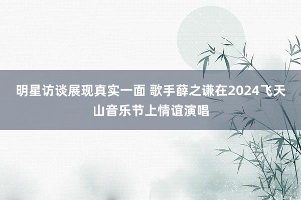 明星访谈展现真实一面 歌手薛之谦在2024飞天山音乐节上情谊演唱