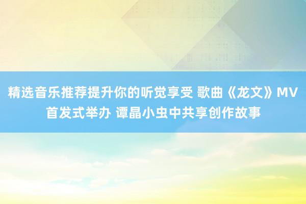 精选音乐推荐提升你的听觉享受 歌曲《龙文》MV首发式举办 谭晶小虫中共享创作故事