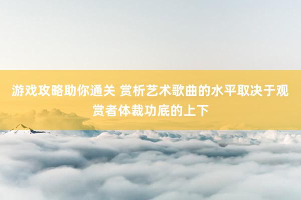 游戏攻略助你通关 赏析艺术歌曲的水平取决于观赏者体裁功底的上下