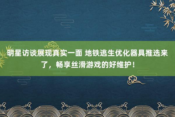 明星访谈展现真实一面 地铁逃生优化器具推选来了，畅享丝滑游戏的好维护！