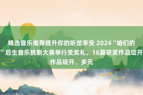 精选音乐推荐提升你的听觉享受 2024“咱们的新期间”后生音乐挑剔大赛举行受奖礼，16篇获奖作品绽开、多元