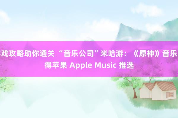 游戏攻略助你通关 “音乐公司”米哈游：《原神》音乐取得苹果 Apple Music 推选