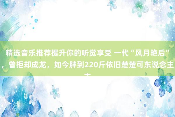 精选音乐推荐提升你的听觉享受 一代“风月艳后”，曾拒却成龙，如今胖到220斤依旧楚楚可东说念主