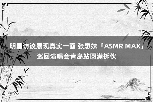 明星访谈展现真实一面 张惠妹「ASMR MAX」巡回演唱会青岛站圆满拆伙