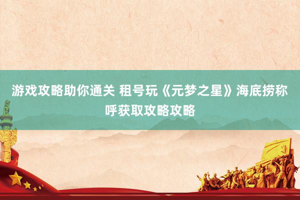 游戏攻略助你通关 租号玩《元梦之星》海底捞称呼获取攻略攻略