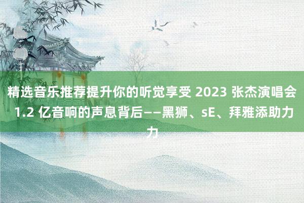 精选音乐推荐提升你的听觉享受 2023 张杰演唱会 1.2 亿音响的声息背后——黑狮、sE、拜雅添助力