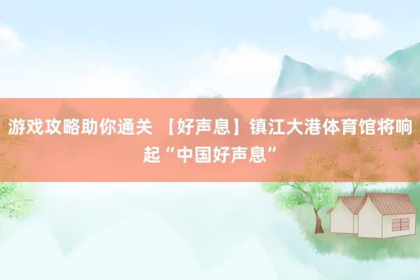 游戏攻略助你通关 【好声息】镇江大港体育馆将响起“中国好声息”