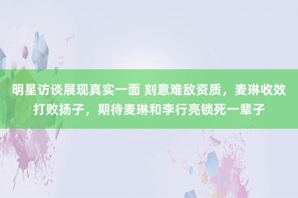 明星访谈展现真实一面 刻意难敌资质，麦琳收效打败扬子，期待麦琳和李行亮锁死一辈子