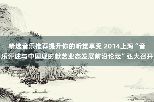 精选音乐推荐提升你的听觉享受 2014上海“音乐评述与中国现时献艺业态发展前沿论坛”弘大召开