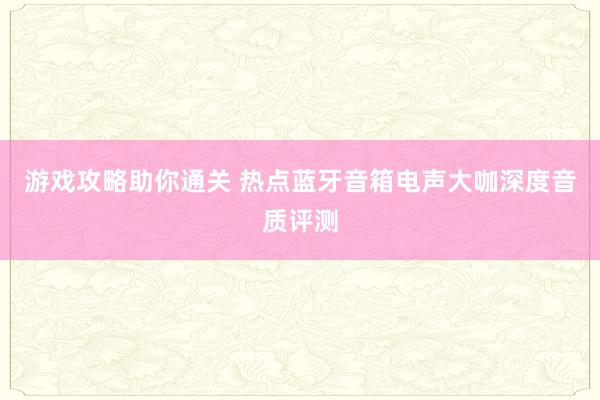 游戏攻略助你通关 热点蓝牙音箱电声大咖深度音质评测