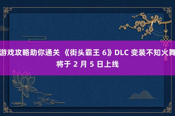 游戏攻略助你通关 《街头霸王 6》DLC 变装不知火舞将于 2 月 5 日上线