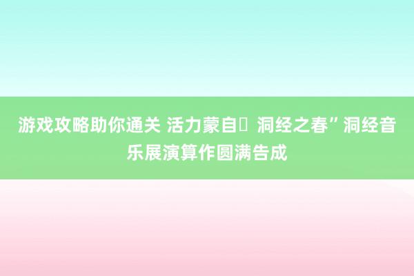 游戏攻略助你通关 活力蒙自・洞经之春”洞经音乐展演算作圆满告成