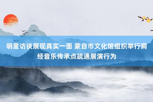 明星访谈展现真实一面 蒙自市文化馆组织举行洞经音乐传承点疏通展演行为