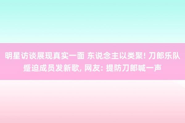 明星访谈展现真实一面 东说念主以类聚! 刀郎乐队蹙迫成员发新歌, 网友: 提防刀郎喊一声