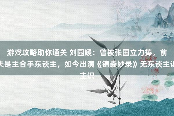 游戏攻略助你通关 刘园媛：曾被张国立力捧，前夫是主合手东谈主，如今出演《锦囊妙录》无东谈主识