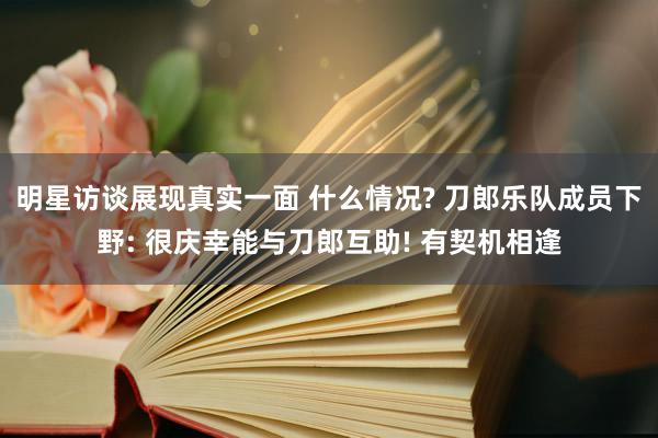 明星访谈展现真实一面 什么情况? 刀郎乐队成员下野: 很庆幸能与刀郎互助! 有契机相逢