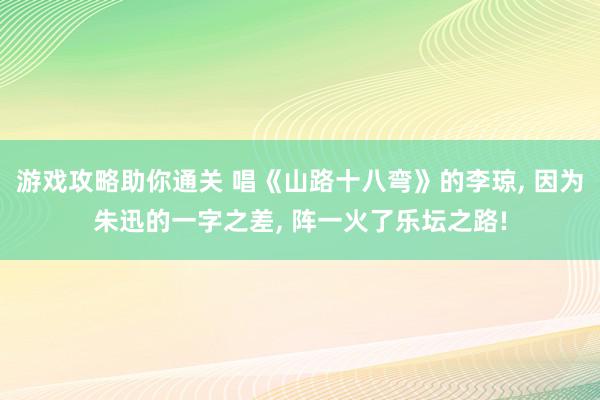 游戏攻略助你通关 唱《山路十八弯》的李琼, 因为朱迅的一字之差, 阵一火了乐坛之路!