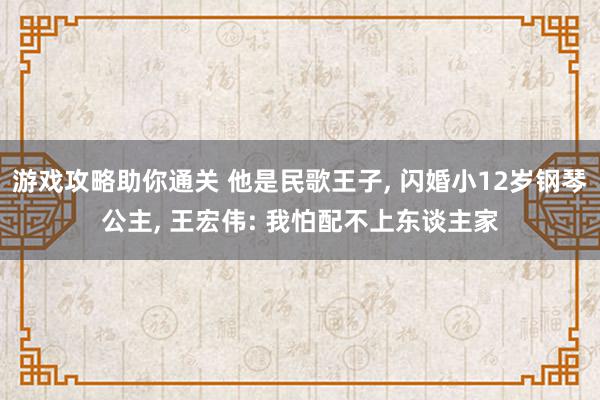 游戏攻略助你通关 他是民歌王子, 闪婚小12岁钢琴公主, 王宏伟: 我怕配不上东谈主家