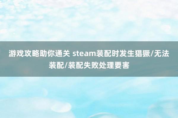 游戏攻略助你通关 steam装配时发生猖獗/无法装配/装配失败处理要害