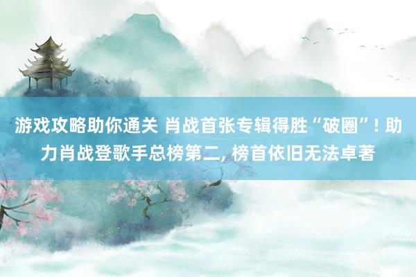 游戏攻略助你通关 肖战首张专辑得胜“破圈”! 助力肖战登歌手总榜第二, 榜首依旧无法卓著