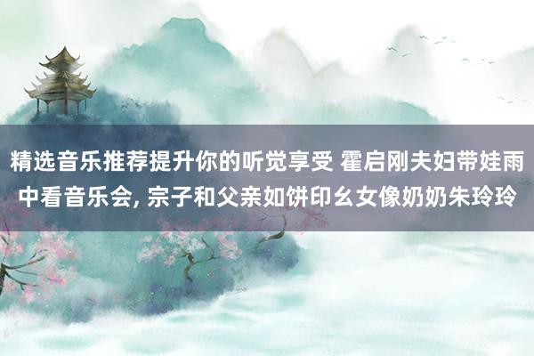 精选音乐推荐提升你的听觉享受 霍启刚夫妇带娃雨中看音乐会, 宗子和父亲如饼印幺女像奶奶朱玲玲